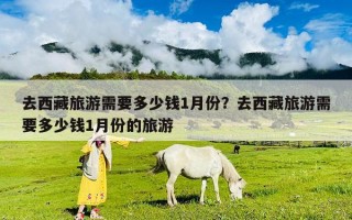 去西藏旅游需要多少錢1月份？去西藏旅游需要多少錢1月份的旅游