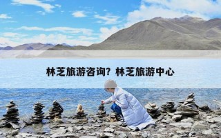 林芝旅游咨詢？林芝旅游中心
