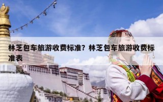 林芝包車旅游收費(fèi)標(biāo)準(zhǔn)？林芝包車旅游收費(fèi)標(biāo)準(zhǔn)表