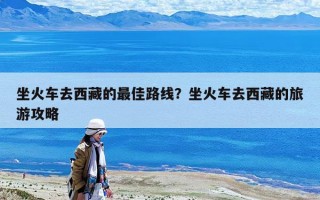 坐火車去西藏的最佳路線？坐火車去西藏的旅游攻略