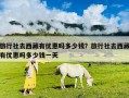旅行社去西藏有優惠嗎多少錢？旅行社去西藏有優惠嗎多少錢一天