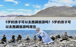 5歲的孩子可以去西藏旅游嗎？5歲的孩子可以去西藏旅游嗎現在