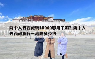 兩個人去西藏玩10000夠用了嘛？兩個人去西藏旅行一趟要多少錢