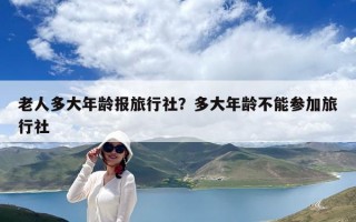 老人多大年齡報旅行社？多大年齡不能參加旅行社