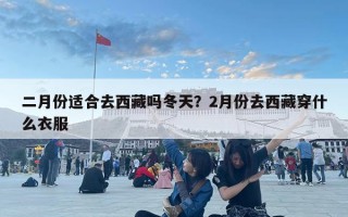 二月份適合去西藏嗎冬天？2月份去西藏穿什么衣服