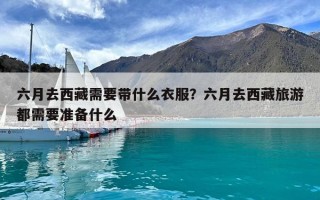 六月去西藏需要帶什么衣服？六月去西藏旅游都需要準備什么