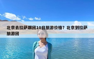 北京去拉薩跟團10日旅游價格？北京到拉薩旅游團
