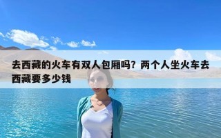 去西藏的火車有雙人包廂嗎？兩個人坐火車去西藏要多少錢