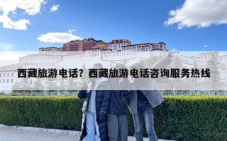 西藏旅游電話？西藏旅游電話咨詢服務(wù)熱線