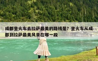 成都坐火車去拉薩最美的路線是？坐火車從成都到拉薩最美風(fēng)景在哪一段