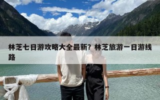 林芝七日游攻略大全最新？林芝旅游一日游線路
