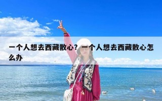 一個人想去西藏散心？一個人想去西藏散心怎么辦