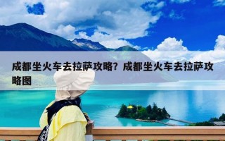 成都坐火車去拉薩攻略？成都坐火車去拉薩攻略圖
