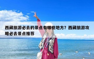 西藏旅游必去的景點有哪些地方？西藏旅游攻略必去景點推薦