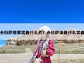 去拉薩需要裝備什么藥？去拉薩準備什么裝備