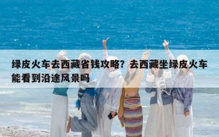 綠皮火車去西藏省錢攻略？去西藏坐綠皮火車能看到沿途風景嗎