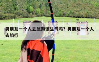 男朋友一個人去旅游該生氣嗎？男朋友一個人去旅行