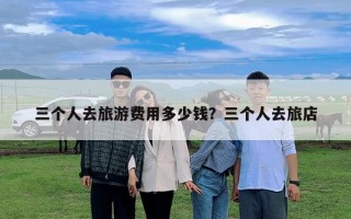 三個人去旅游費用多少錢？三個人去旅店