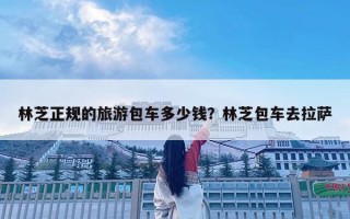林芝正規的旅游包車多少錢？林芝包車去拉薩