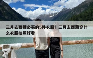 三月去西藏必買的5件衣服？三月去西藏穿什么衣服拍照好看