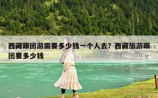 西藏跟團游需要多少錢一個人去？西藏旅游跟團要多少錢