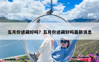 五月份進(jìn)藏好嗎？五月份進(jìn)藏好嗎最新消息