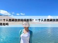 一個人西藏旅游路線推薦？一個人去西藏旅游危險嗎