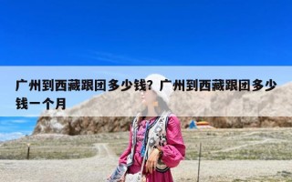 廣州到西藏跟團多少錢？廣州到西藏跟團多少錢一個月