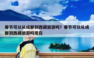 春節可以從成都到西藏旅游嗎？春節可以從成都到西藏旅游嗎現在