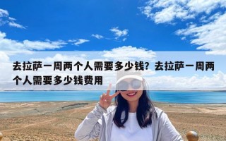 去拉薩一周兩個人需要多少錢？去拉薩一周兩個人需要多少錢費用