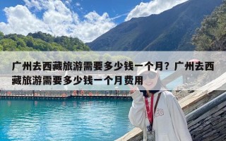 廣州去西藏旅游需要多少錢一個月？廣州去西藏旅游需要多少錢一個月費用