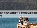 長(zhǎng)沙到拉薩火車攻略？長(zhǎng)沙到拉薩火車攻略路線