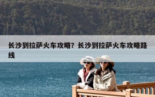長沙到拉薩火車攻略？長沙到拉薩火車攻略路線