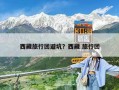 西藏旅行團(tuán)避坑？西藏 旅行團(tuán)