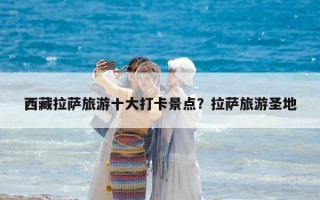 西藏拉薩旅游十大打卡景點？拉薩旅游圣地