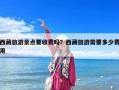 西藏旅游景點要收費嗎？西藏旅游需要多少費用