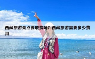 西藏旅游景點要收費嗎？西藏旅游需要多少費用