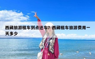 西藏旅游租車到點還車？西藏租車旅游費用一天多少