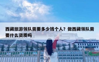 西藏旅游領(lǐng)隊需要多少錢個人？做西藏領(lǐng)隊需要什么資質(zhì)嗎