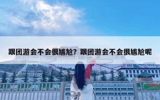 跟團游會不會很尷尬？跟團游會不會很尷尬呢