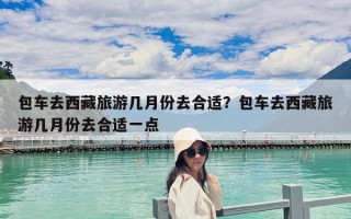 包車去西藏旅游幾月份去合適？包車去西藏旅游幾月份去合適一點(diǎn)