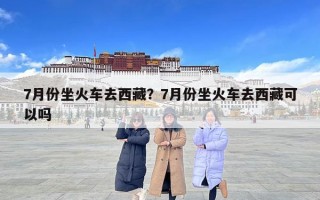 7月份坐火車去西藏？7月份坐火車去西藏可以嗎