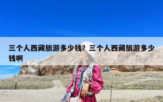 三個人西藏旅游多少錢？三個人西藏旅游多少錢啊
