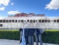 西藏旅游用多少錢一天合適？西藏游玩一周費用