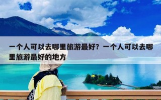 一個人可以去哪里旅游最好？一個人可以去哪里旅游最好的地方