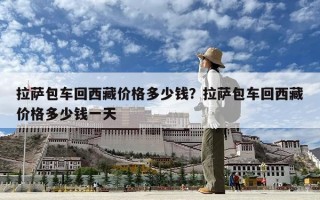 拉薩包車回西藏價格多少錢？拉薩包車回西藏價格多少錢一天