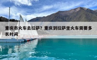 重慶市火車去拉薩？重慶到拉薩坐火車需要多長時(shí)間