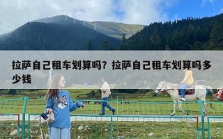 拉薩自己租車劃算嗎？拉薩自己租車劃算嗎多少錢
