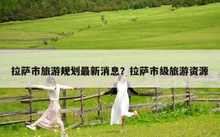 拉薩市旅游規劃最新消息？拉薩市級旅游資源