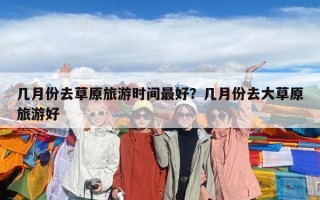 幾月份去草原旅游時間最好？幾月份去大草原旅游好